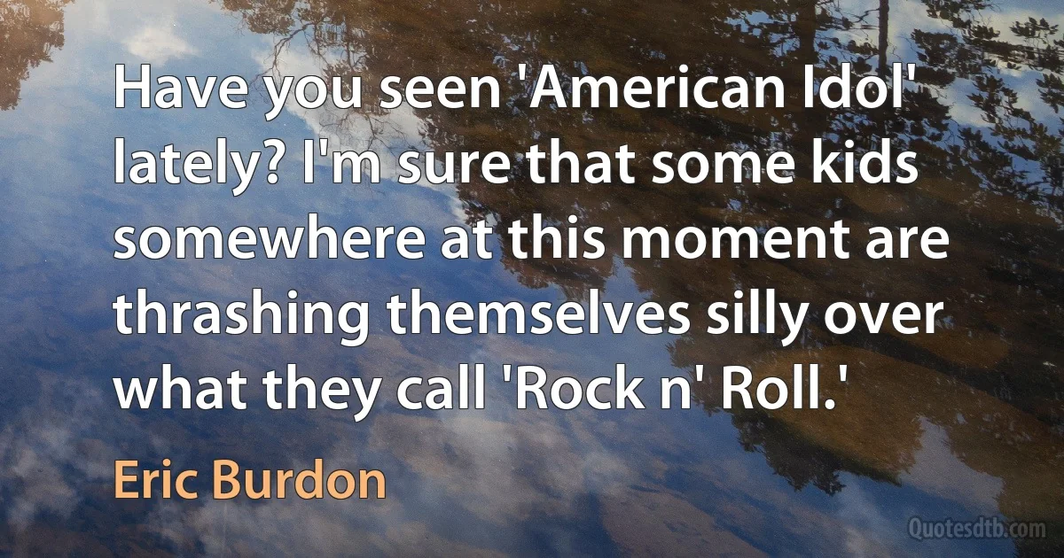 Have you seen 'American Idol' lately? I'm sure that some kids somewhere at this moment are thrashing themselves silly over what they call 'Rock n' Roll.' (Eric Burdon)