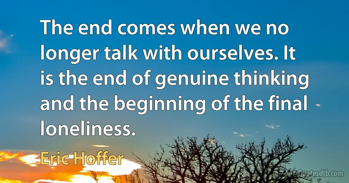 The end comes when we no longer talk with ourselves. It is the end of genuine thinking and the beginning of the final loneliness. (Eric Hoffer)