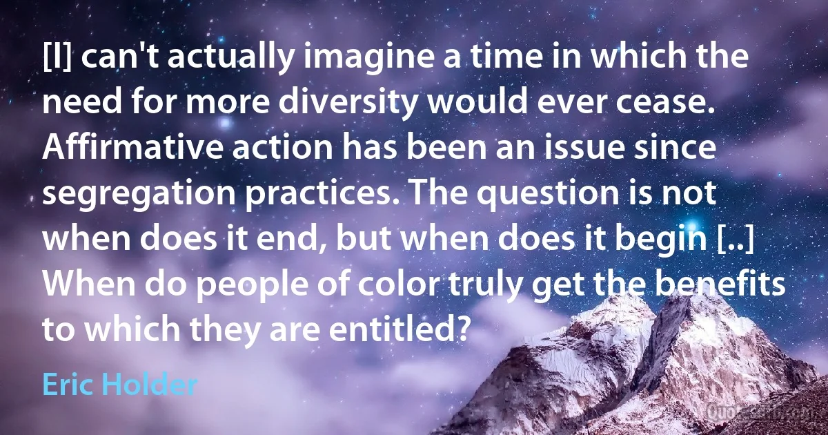 [I] can't actually imagine a time in which the need for more diversity would ever cease. Affirmative action has been an issue since segregation practices. The question is not when does it end, but when does it begin [..] When do people of color truly get the benefits to which they are entitled? (Eric Holder)