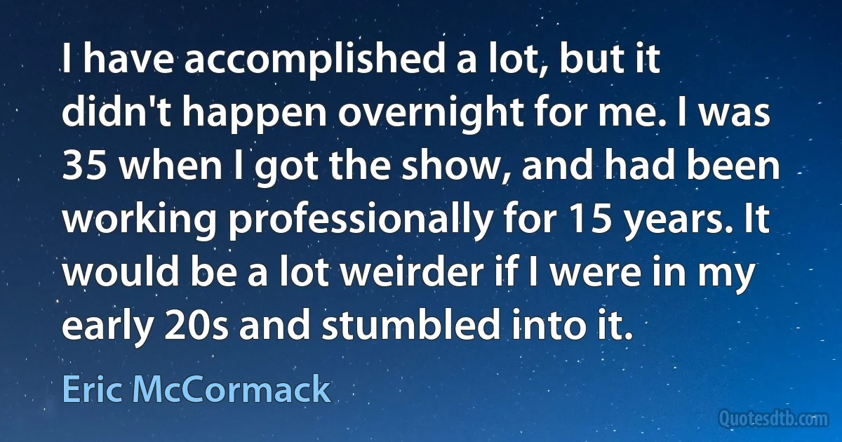 I have accomplished a lot, but it didn't happen overnight for me. I was 35 when I got the show, and had been working professionally for 15 years. It would be a lot weirder if I were in my early 20s and stumbled into it. (Eric McCormack)