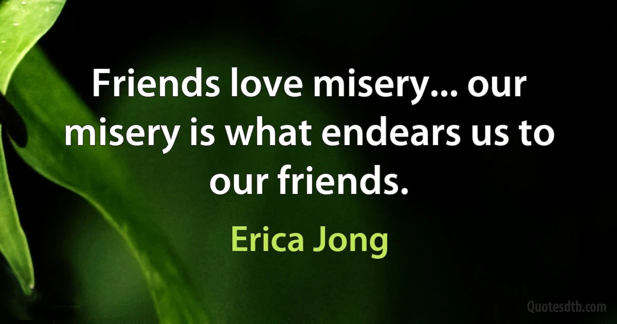 Friends love misery... our misery is what endears us to our friends. (Erica Jong)