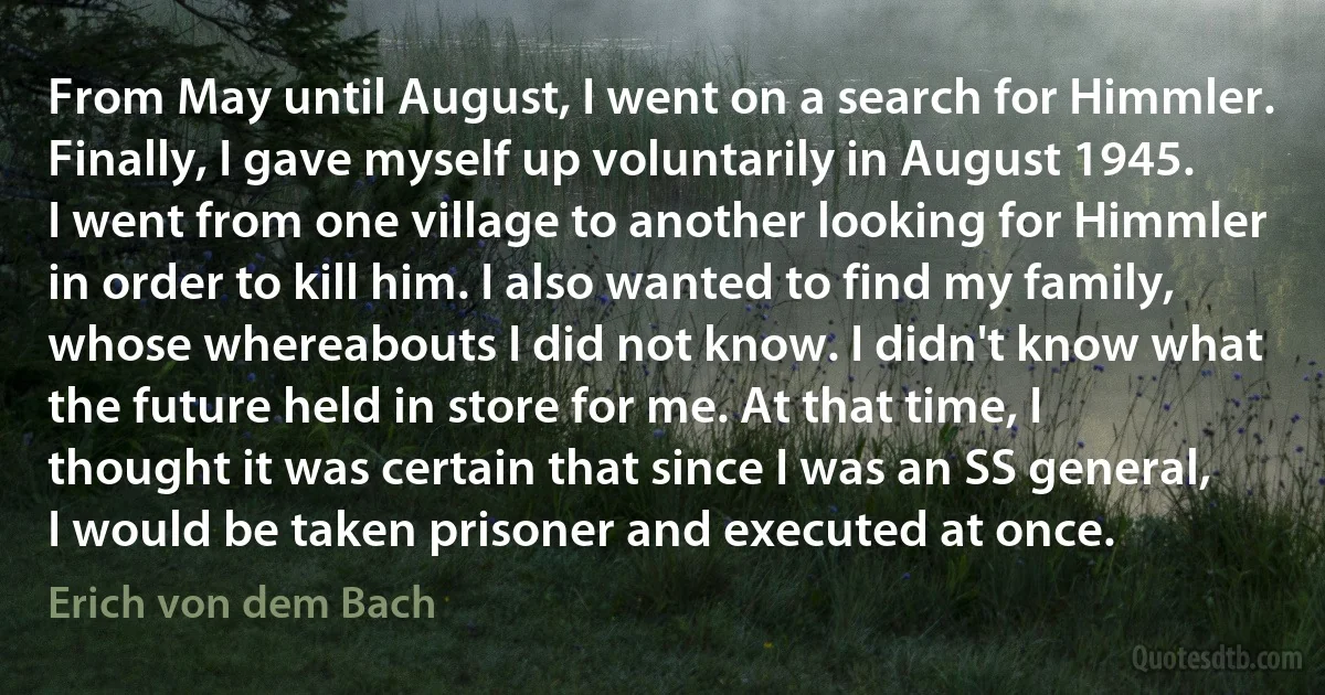 From May until August, I went on a search for Himmler. Finally, I gave myself up voluntarily in August 1945. I went from one village to another looking for Himmler in order to kill him. I also wanted to find my family, whose whereabouts I did not know. I didn't know what the future held in store for me. At that time, I thought it was certain that since I was an SS general, I would be taken prisoner and executed at once. (Erich von dem Bach)