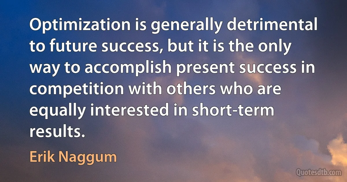 Optimization is generally detrimental to future success, but it is the only way to accomplish present success in competition with others who are equally interested in short-term results. (Erik Naggum)