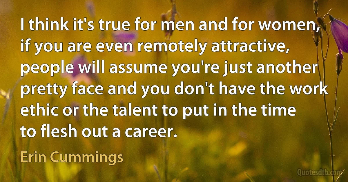 I think it's true for men and for women, if you are even remotely attractive, people will assume you're just another pretty face and you don't have the work ethic or the talent to put in the time to flesh out a career. (Erin Cummings)