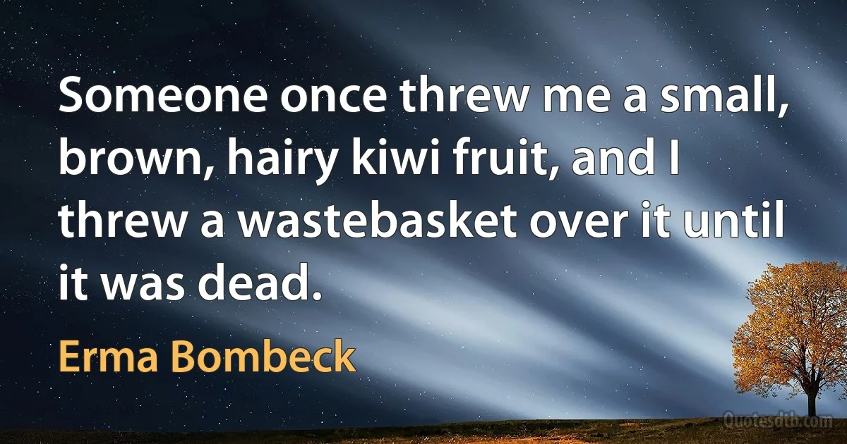 Someone once threw me a small, brown, hairy kiwi fruit, and I threw a wastebasket over it until it was dead. (Erma Bombeck)