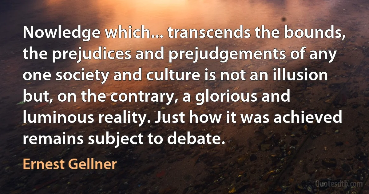 Nowledge which... transcends the bounds, the prejudices and prejudgements of any one society and culture is not an illusion but, on the contrary, a glorious and luminous reality. Just how it was achieved remains subject to debate. (Ernest Gellner)