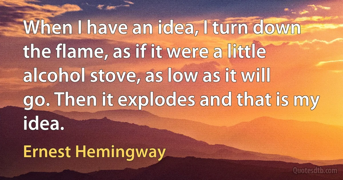 When I have an idea, I turn down the flame, as if it were a little alcohol stove, as low as it will go. Then it explodes and that is my idea. (Ernest Hemingway)