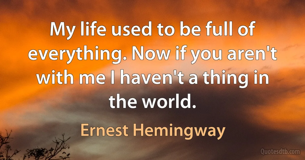 My life used to be full of everything. Now if you aren't with me I haven't a thing in the world. (Ernest Hemingway)