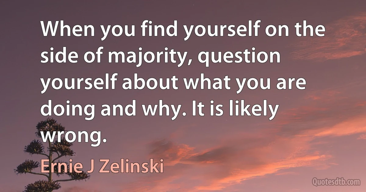 When you find yourself on the side of majority, question yourself about what you are doing and why. It is likely wrong. (Ernie J Zelinski)