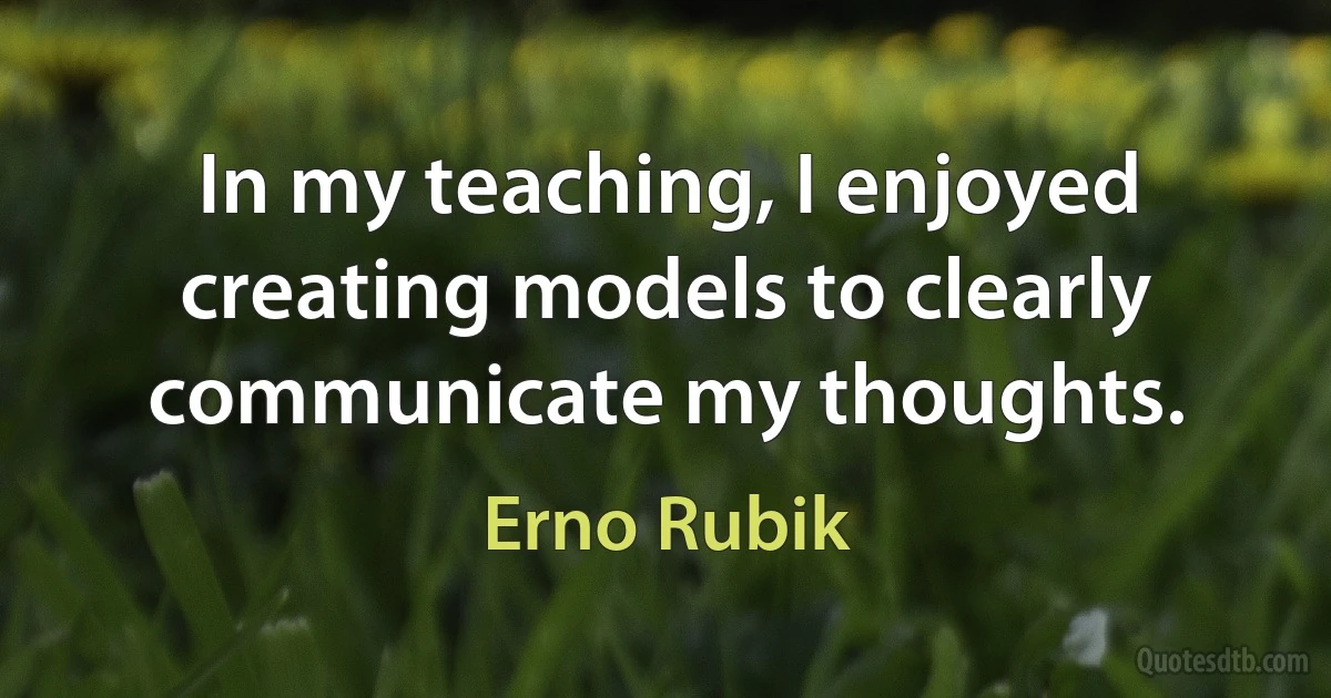 In my teaching, I enjoyed creating models to clearly communicate my thoughts. (Erno Rubik)