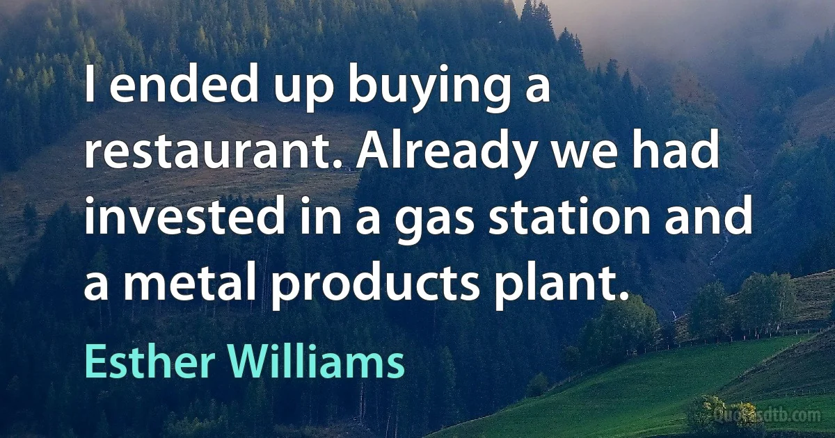 I ended up buying a restaurant. Already we had invested in a gas station and a metal products plant. (Esther Williams)