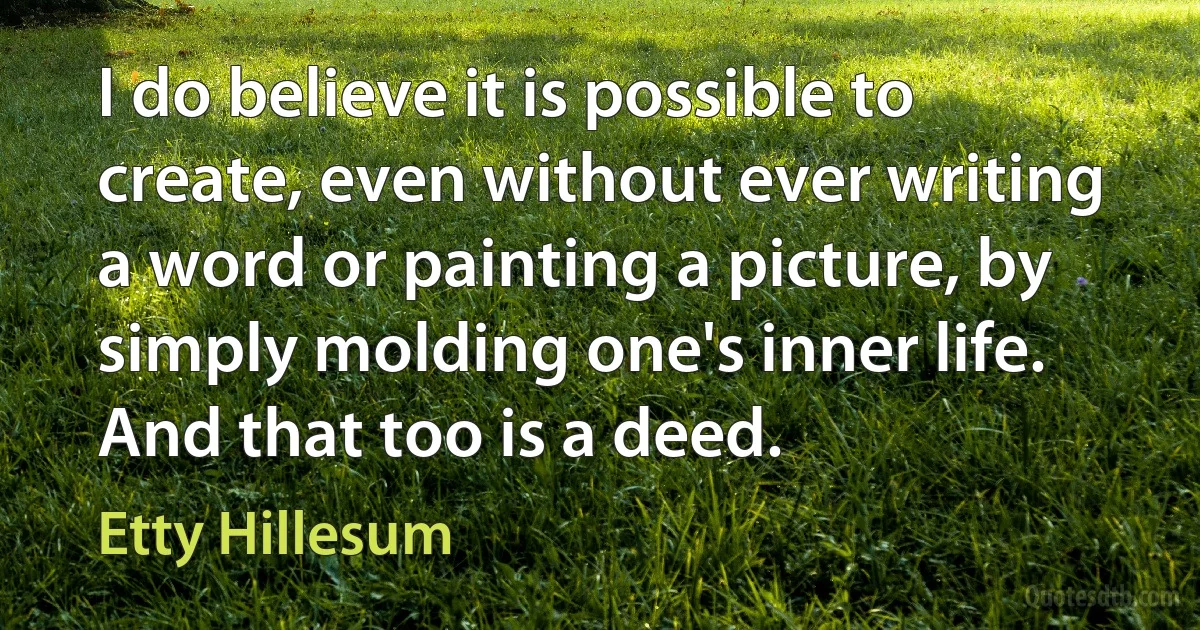 I do believe it is possible to create, even without ever writing a word or painting a picture, by simply molding one's inner life. And that too is a deed. (Etty Hillesum)