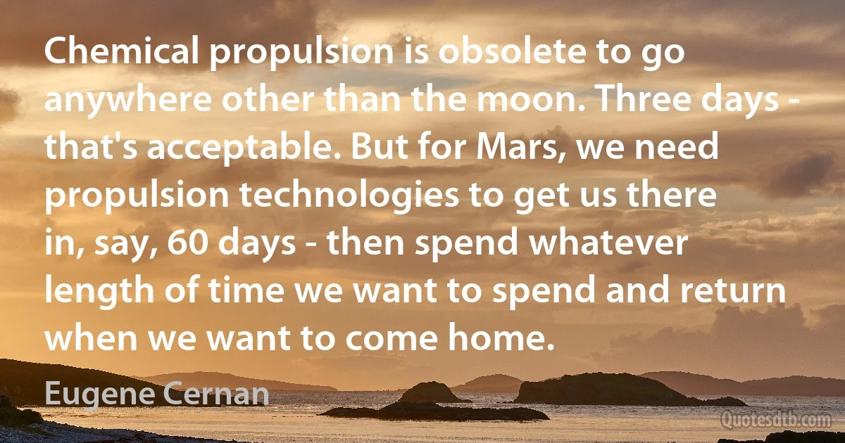 Chemical propulsion is obsolete to go anywhere other than the moon. Three days - that's acceptable. But for Mars, we need propulsion technologies to get us there in, say, 60 days - then spend whatever length of time we want to spend and return when we want to come home. (Eugene Cernan)