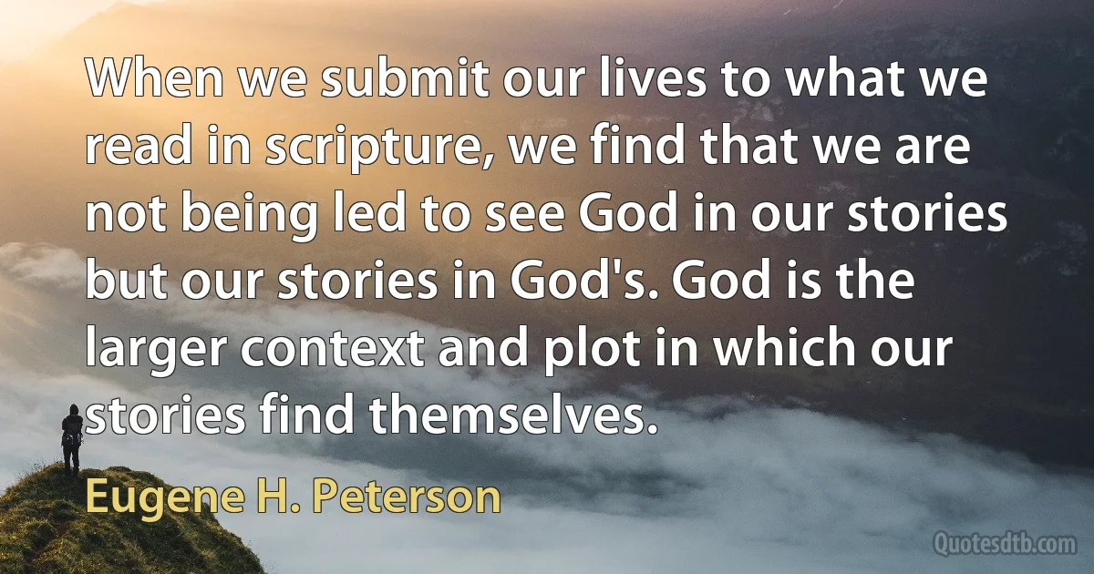 When we submit our lives to what we read in scripture, we find that we are not being led to see God in our stories but our stories in God's. God is the larger context and plot in which our stories find themselves. (Eugene H. Peterson)