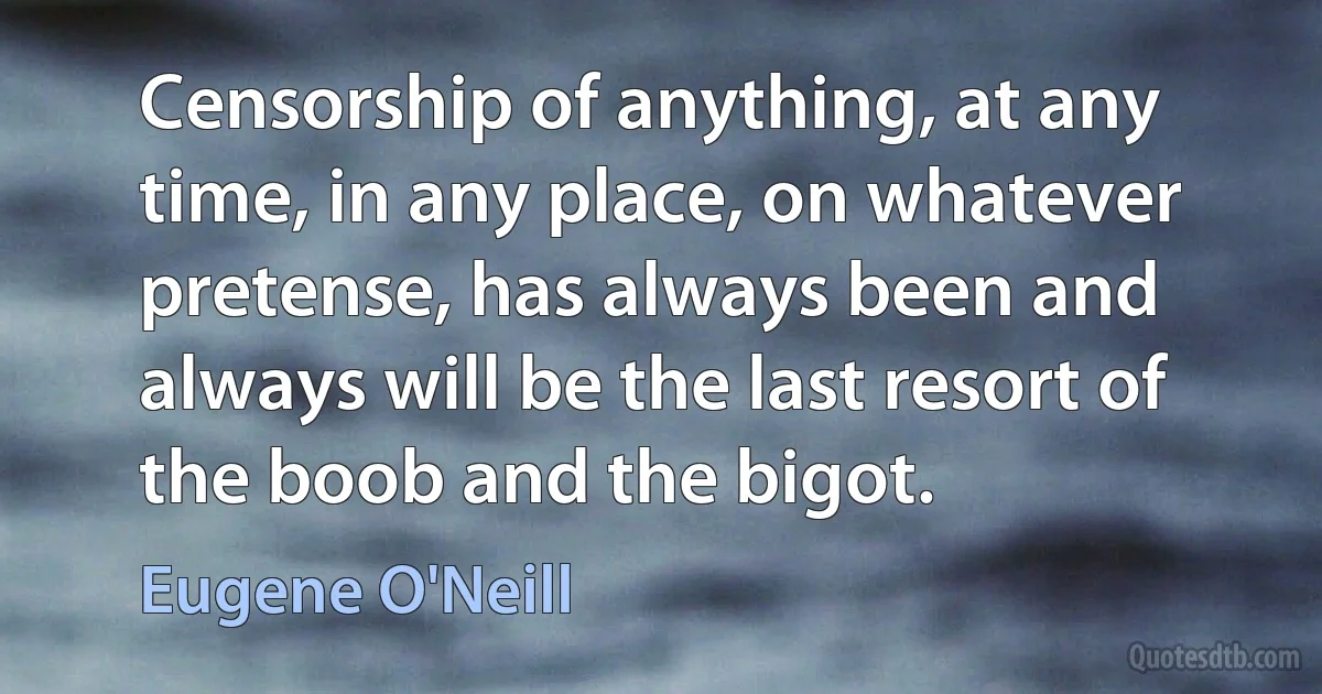 Censorship of anything, at any time, in any place, on whatever pretense, has always been and always will be the last resort of the boob and the bigot. (Eugene O'Neill)