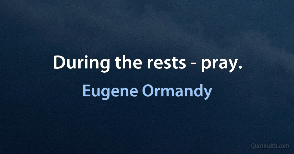 During the rests - pray. (Eugene Ormandy)