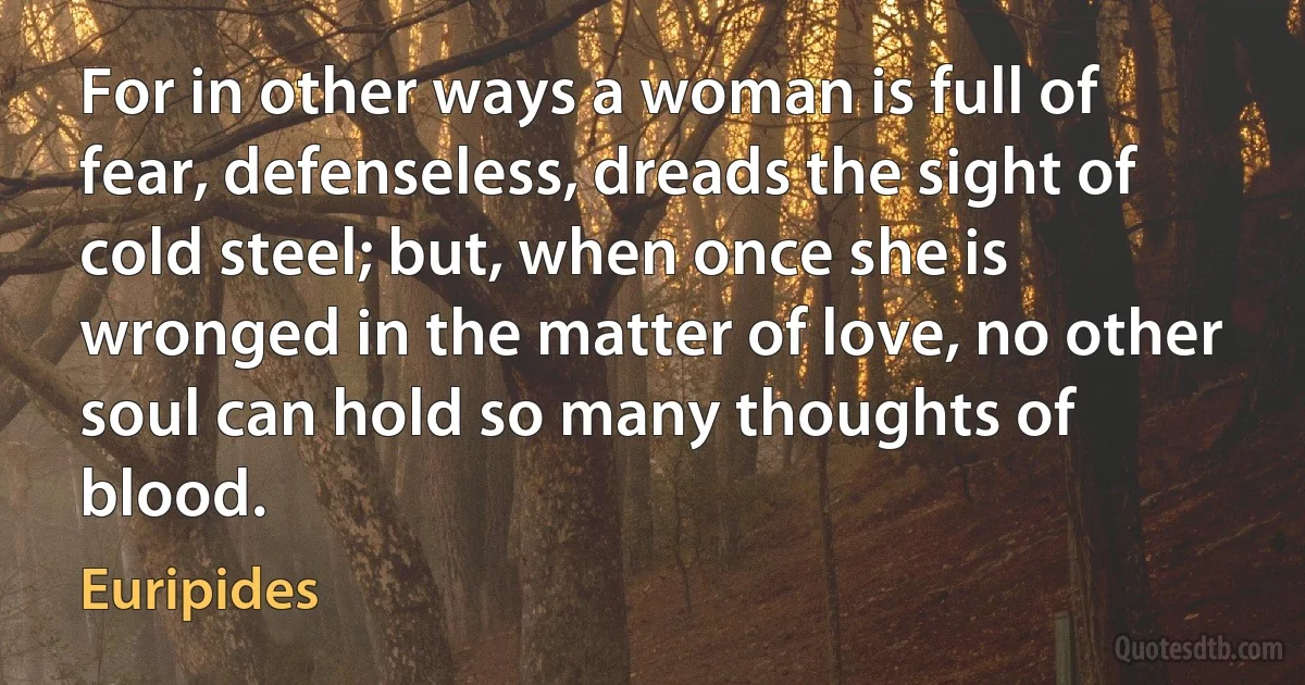 For in other ways a woman is full of fear, defenseless, dreads the sight of cold steel; but, when once she is wronged in the matter of love, no other soul can hold so many thoughts of blood. (Euripides)