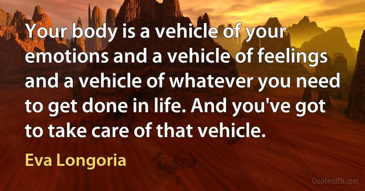 Your body is a vehicle of your emotions and a vehicle of feelings and a vehicle of whatever you need to get done in life. And you've got to take care of that vehicle. (Eva Longoria)