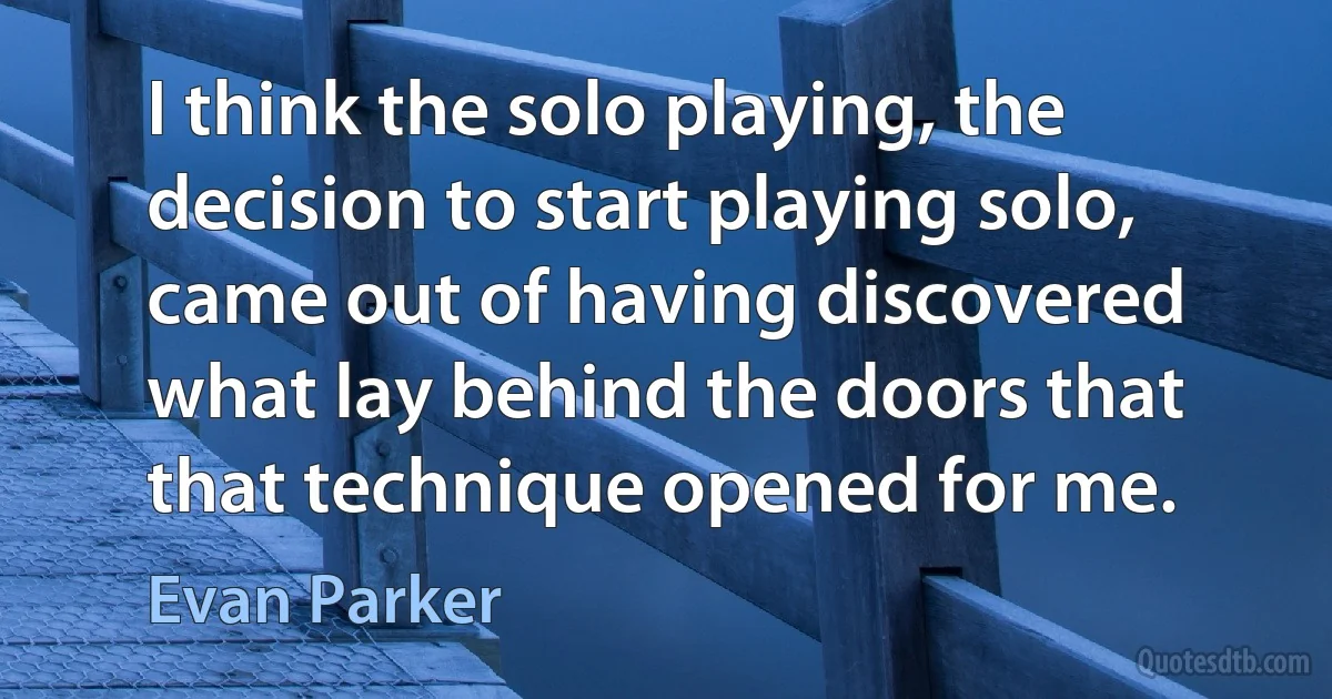 I think the solo playing, the decision to start playing solo, came out of having discovered what lay behind the doors that that technique opened for me. (Evan Parker)