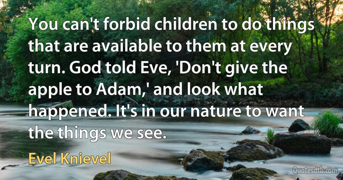 You can't forbid children to do things that are available to them at every turn. God told Eve, 'Don't give the apple to Adam,' and look what happened. It's in our nature to want the things we see. (Evel Knievel)