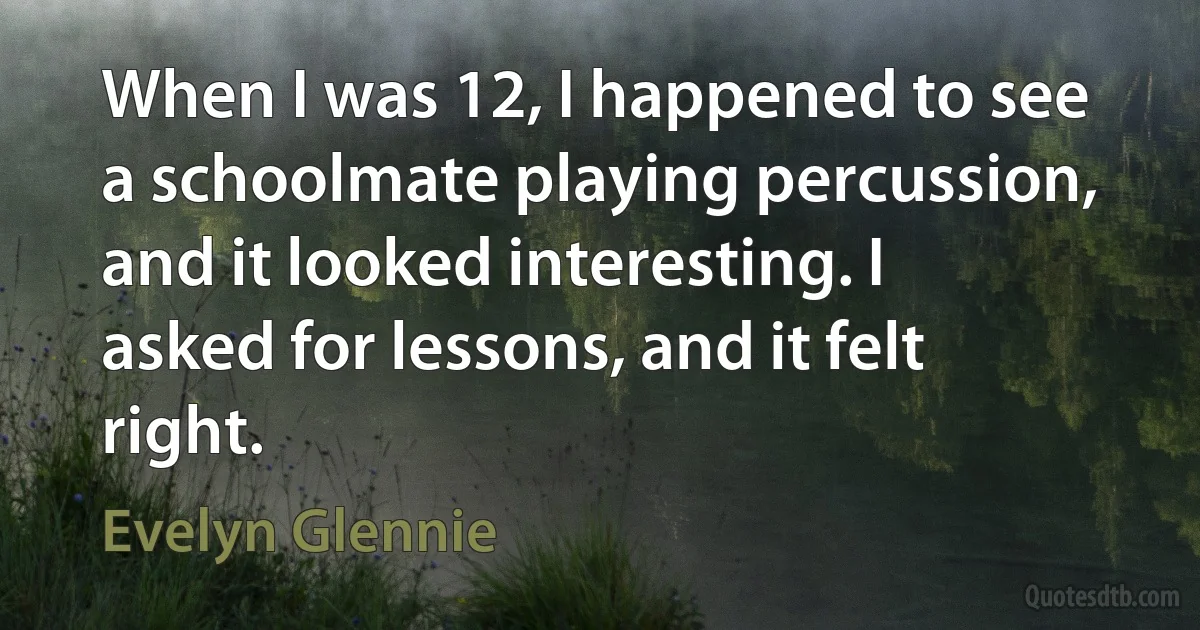 When I was 12, I happened to see a schoolmate playing percussion, and it looked interesting. I asked for lessons, and it felt right. (Evelyn Glennie)