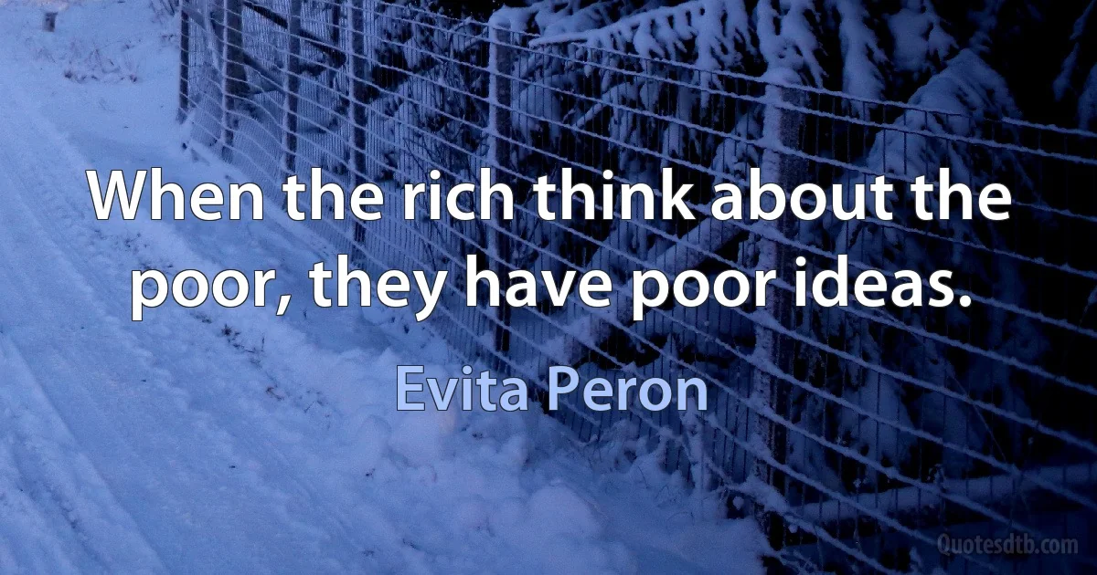 When the rich think about the poor, they have poor ideas. (Evita Peron)