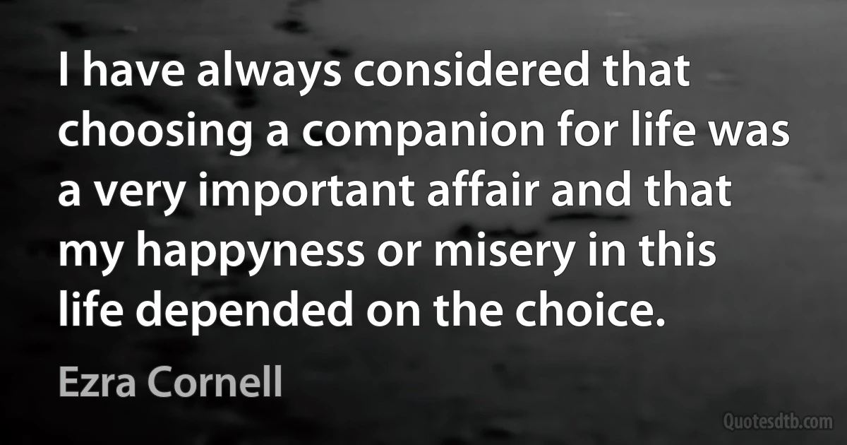 I have always considered that choosing a companion for life was a very important affair and that my happyness or misery in this life depended on the choice. (Ezra Cornell)