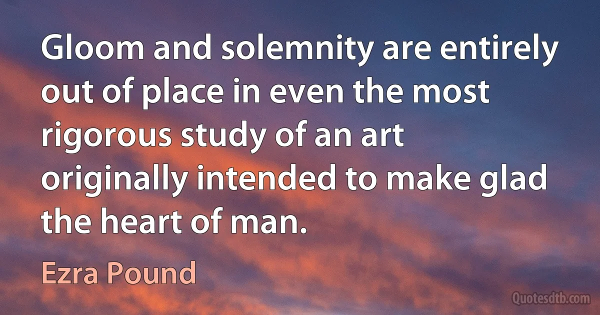 Gloom and solemnity are entirely out of place in even the most rigorous study of an art originally intended to make glad the heart of man. (Ezra Pound)