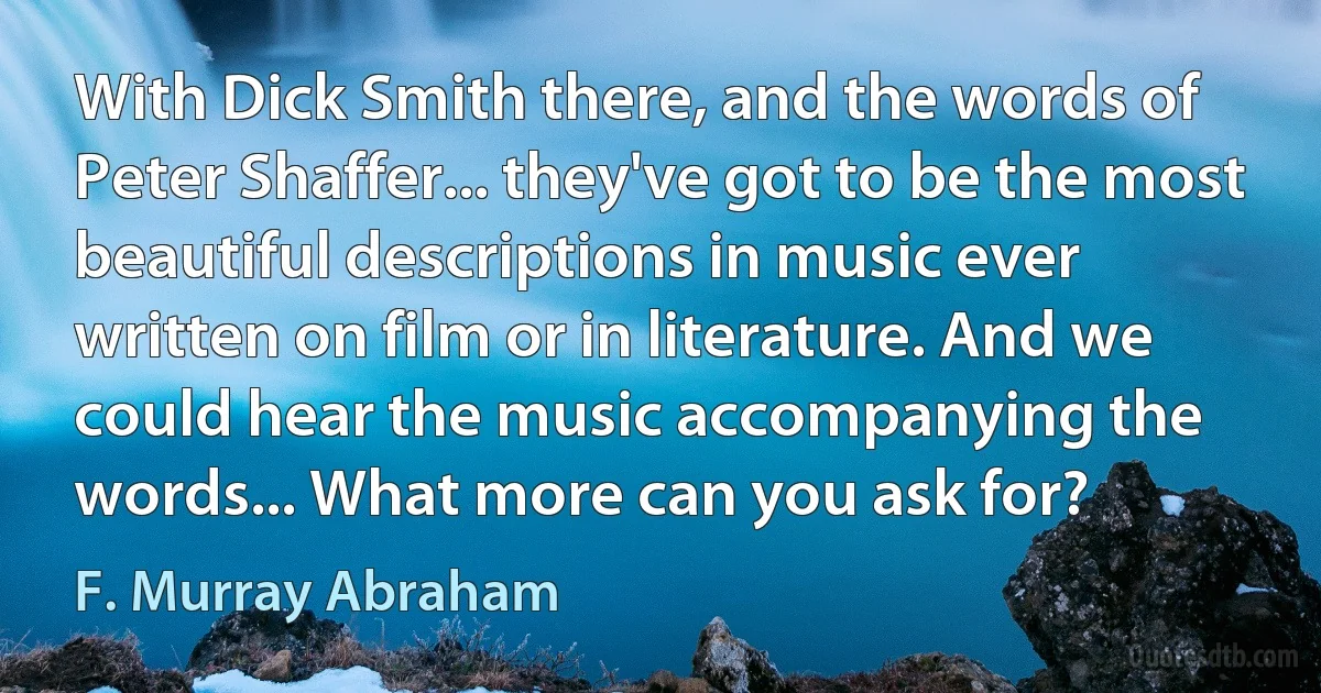 With Dick Smith there, and the words of Peter Shaffer... they've got to be the most beautiful descriptions in music ever written on film or in literature. And we could hear the music accompanying the words... What more can you ask for? (F. Murray Abraham)