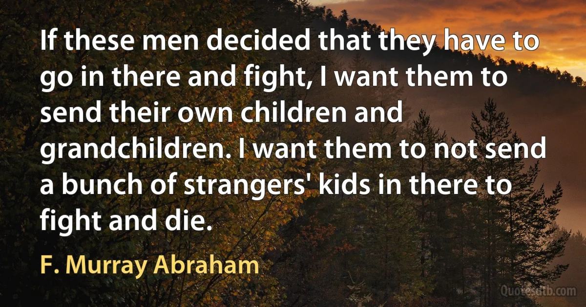 If these men decided that they have to go in there and fight, I want them to send their own children and grandchildren. I want them to not send a bunch of strangers' kids in there to fight and die. (F. Murray Abraham)