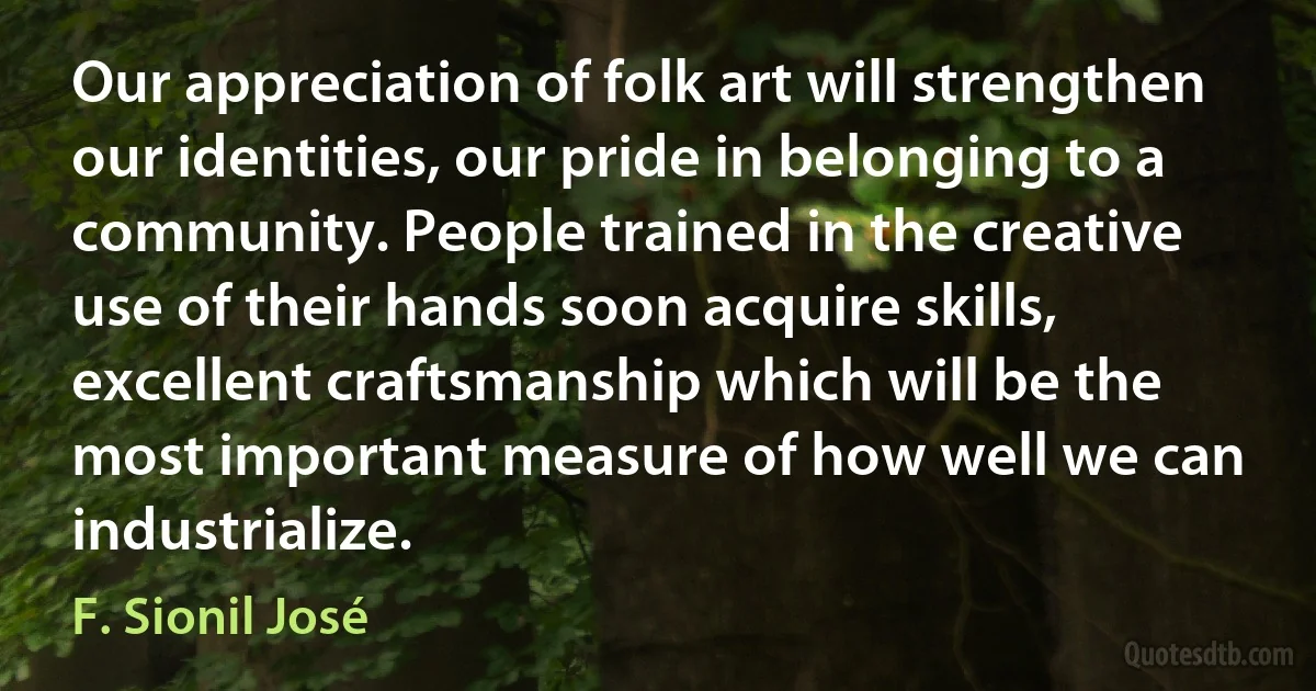 Our appreciation of folk art will strengthen our identities, our pride in belonging to a community. People trained in the creative use of their hands soon acquire skills, excellent craftsmanship which will be the most important measure of how well we can industrialize. (F. Sionil José)