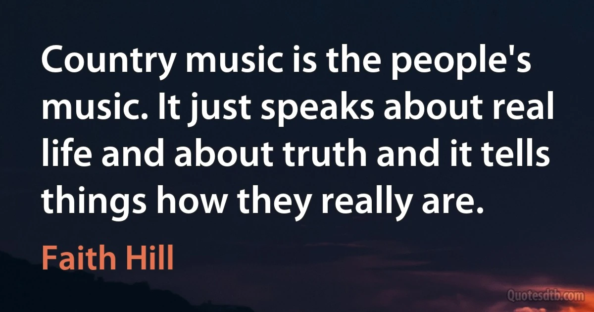 Country music is the people's music. It just speaks about real life and about truth and it tells things how they really are. (Faith Hill)