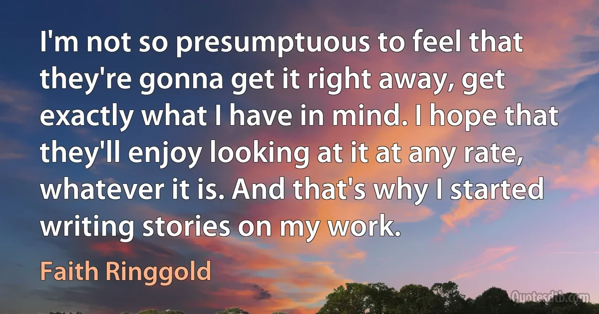 I'm not so presumptuous to feel that they're gonna get it right away, get exactly what I have in mind. I hope that they'll enjoy looking at it at any rate, whatever it is. And that's why I started writing stories on my work. (Faith Ringgold)