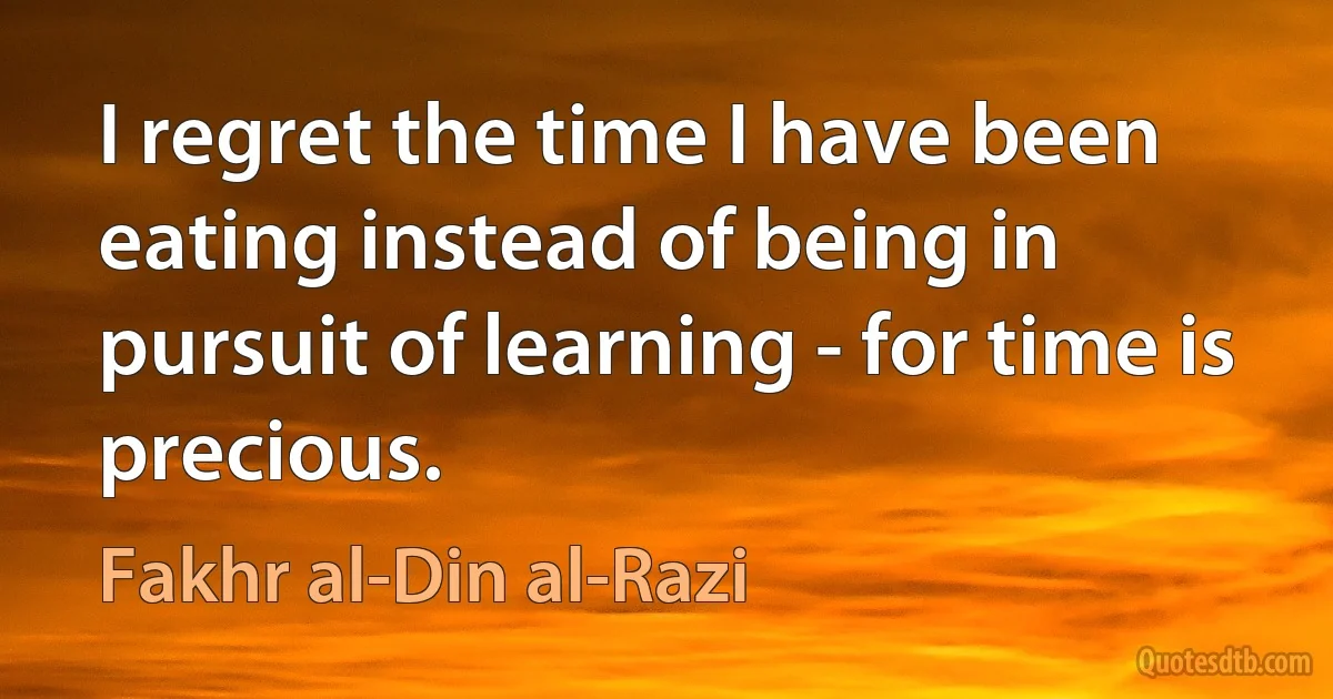 I regret the time I have been eating instead of being in pursuit of learning - for time is precious. (Fakhr al-Din al-Razi)