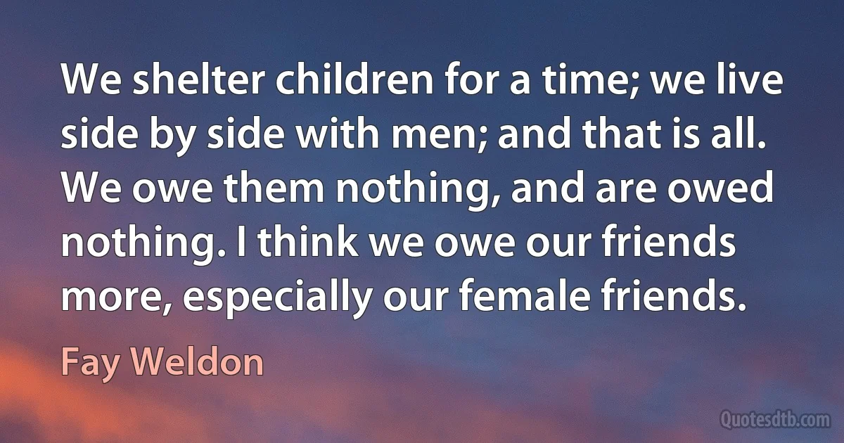 We shelter children for a time; we live side by side with men; and that is all. We owe them nothing, and are owed nothing. I think we owe our friends more, especially our female friends. (Fay Weldon)