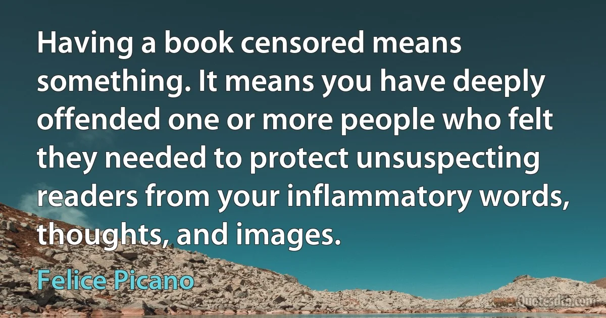 Having a book censored means something. It means you have deeply offended one or more people who felt they needed to protect unsuspecting readers from your inflammatory words, thoughts, and images. (Felice Picano)