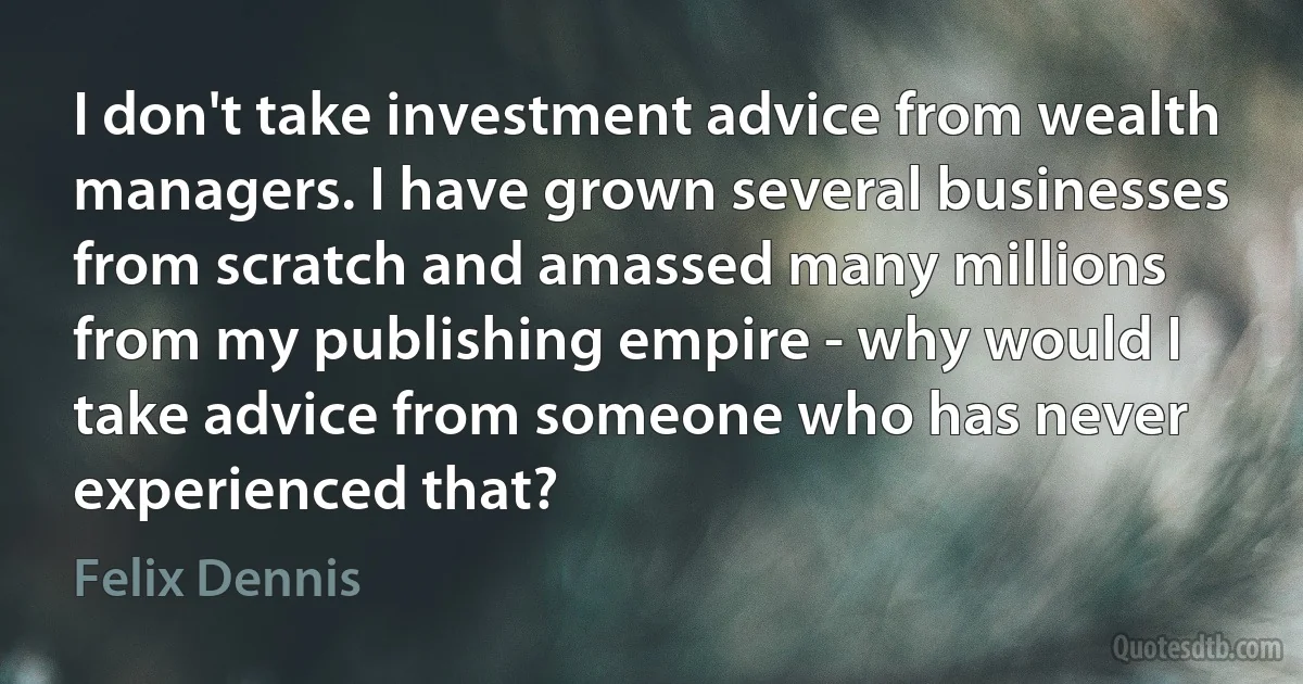 I don't take investment advice from wealth managers. I have grown several businesses from scratch and amassed many millions from my publishing empire - why would I take advice from someone who has never experienced that? (Felix Dennis)