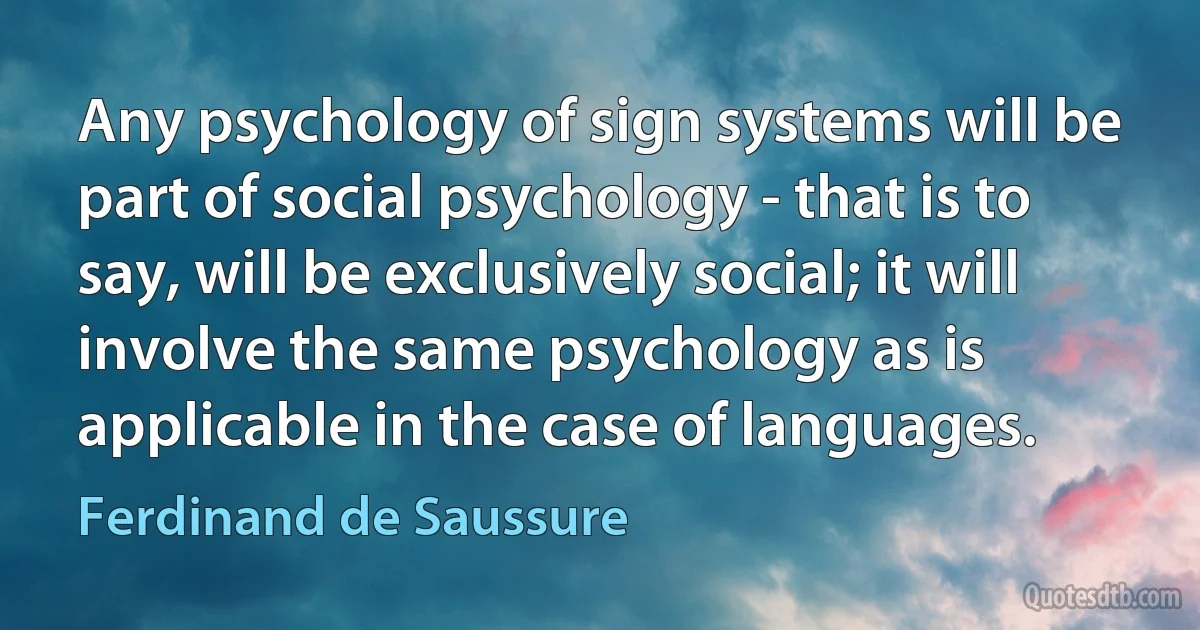 Any psychology of sign systems will be part of social psychology - that is to say, will be exclusively social; it will involve the same psychology as is applicable in the case of languages. (Ferdinand de Saussure)