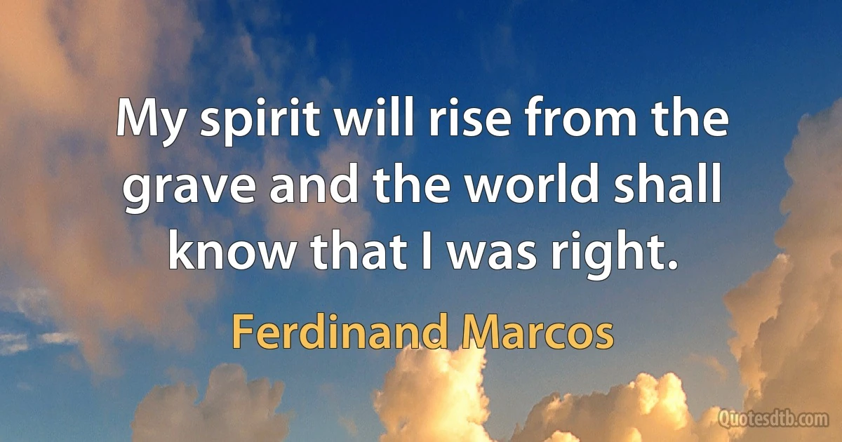 My spirit will rise from the grave and the world shall know that I was right. (Ferdinand Marcos)