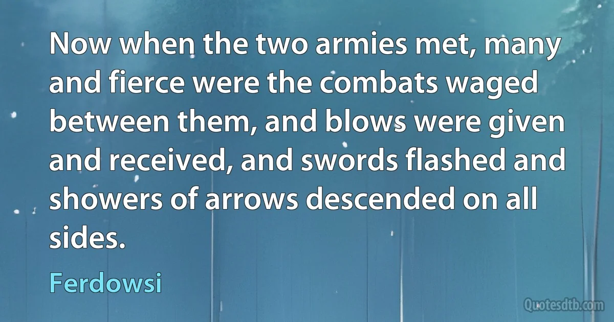 Now when the two armies met, many and fierce were the combats waged between them, and blows were given and received, and swords flashed and showers of arrows descended on all sides. (Ferdowsi)