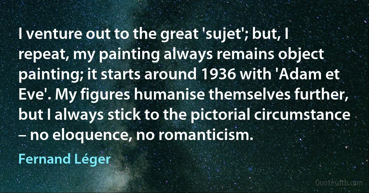 I venture out to the great 'sujet'; but, I repeat, my painting always remains object painting; it starts around 1936 with 'Adam et Eve'. My figures humanise themselves further, but I always stick to the pictorial circumstance – no eloquence, no romanticism. (Fernand Léger)