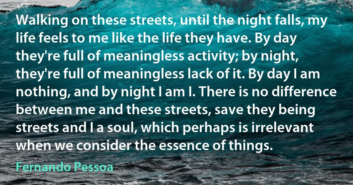 Walking on these streets, until the night falls, my life feels to me like the life they have. By day they're full of meaningless activity; by night, they're full of meaningless lack of it. By day I am nothing, and by night I am I. There is no difference between me and these streets, save they being streets and I a soul, which perhaps is irrelevant when we consider the essence of things. (Fernando Pessoa)