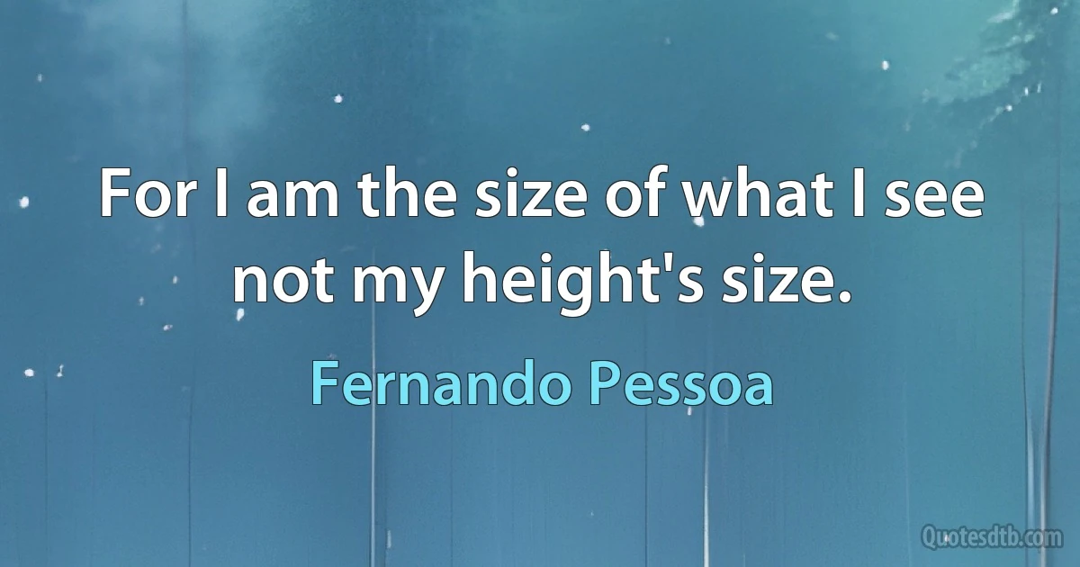 For I am the size of what I see
not my height's size. (Fernando Pessoa)