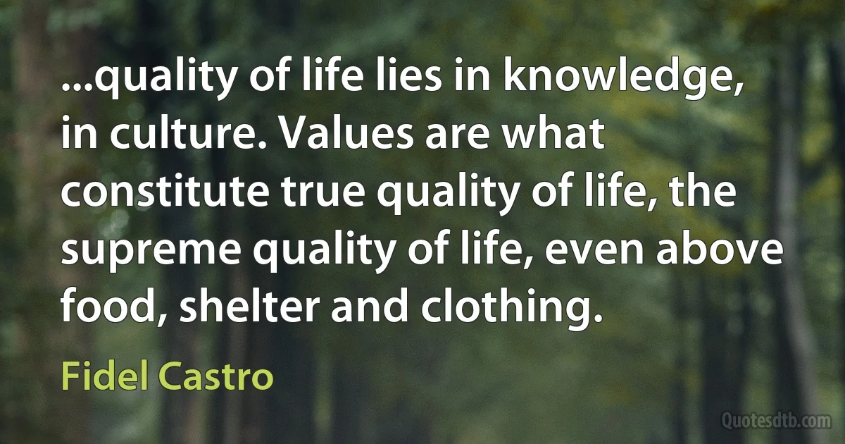 ...quality of life lies in knowledge, in culture. Values are what constitute true quality of life, the supreme quality of life, even above food, shelter and clothing. (Fidel Castro)