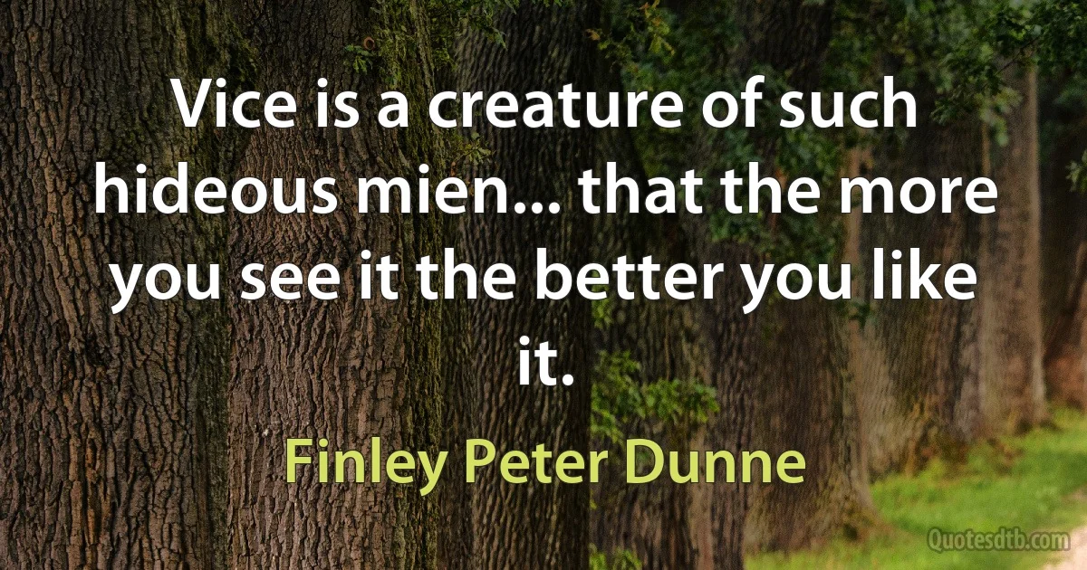 Vice is a creature of such hideous mien... that the more you see it the better you like it. (Finley Peter Dunne)