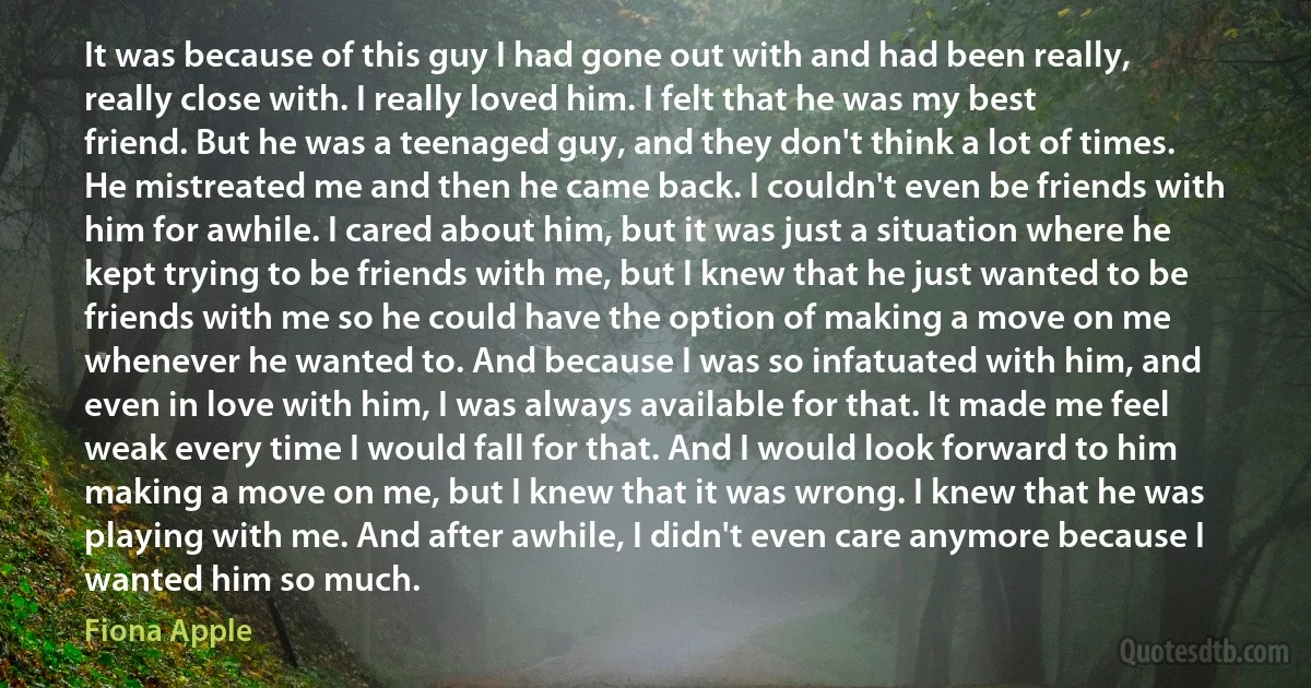 It was because of this guy I had gone out with and had been really, really close with. I really loved him. I felt that he was my best friend. But he was a teenaged guy, and they don't think a lot of times. He mistreated me and then he came back. I couldn't even be friends with him for awhile. I cared about him, but it was just a situation where he kept trying to be friends with me, but I knew that he just wanted to be friends with me so he could have the option of making a move on me whenever he wanted to. And because I was so infatuated with him, and even in love with him, I was always available for that. It made me feel weak every time I would fall for that. And I would look forward to him making a move on me, but I knew that it was wrong. I knew that he was playing with me. And after awhile, I didn't even care anymore because I wanted him so much. (Fiona Apple)