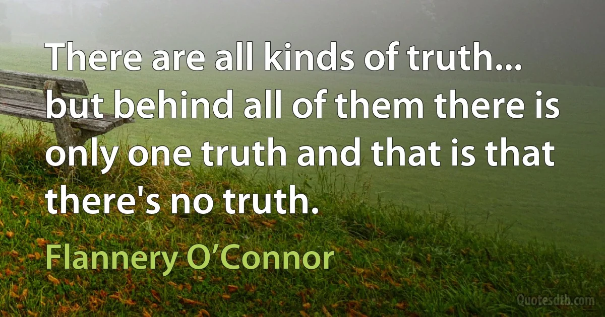 There are all kinds of truth... but behind all of them there is only one truth and that is that there's no truth. (Flannery O’Connor)