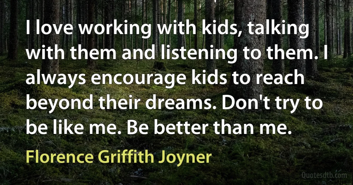 I love working with kids, talking with them and listening to them. I always encourage kids to reach beyond their dreams. Don't try to be like me. Be better than me. (Florence Griffith Joyner)