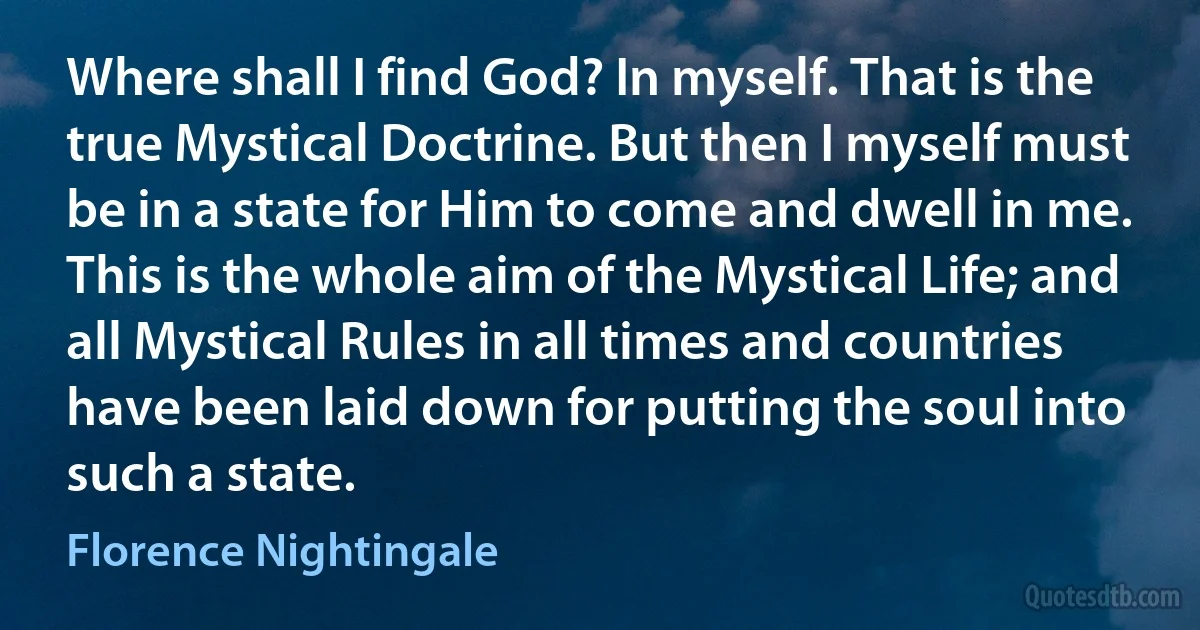 Where shall I find God? In myself. That is the true Mystical Doctrine. But then I myself must be in a state for Him to come and dwell in me. This is the whole aim of the Mystical Life; and all Mystical Rules in all times and countries have been laid down for putting the soul into such a state. (Florence Nightingale)