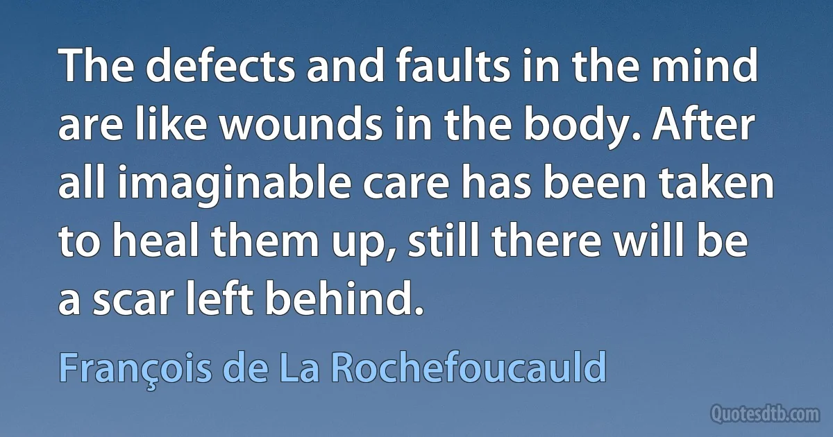 The defects and faults in the mind are like wounds in the body. After all imaginable care has been taken to heal them up, still there will be a scar left behind. (François de La Rochefoucauld)